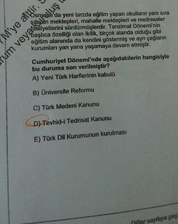 Osmanlı'da yeni tarzda eğitim yapan okulların yanı sıra
sıbyan mektepleri, mahalle mektepleri ve medreseler
Saşlıca özelliği olan ikilik, birçok alanda olduğu gibi
eğitim alanında da kendini göstermiş ve ayrı çağların
kurumları yan yana yaşamaya devam etmiştir.
M'ye aittir.
um veya aliyetlerini sürdürmüşlerdir. Tanzimat Dönemi'nin
um veyackufuluş
Cumhuriyet Dönemi'nde aşağıdakilerin hangisiyle
bu duruma son verilmiştir?
A) Yeni Türk Harflerinin kabulü
B) Üniversite Reformu
C) Türk Medeni Kanunu
D) Tevhid-i Tedrisat Kanunu
E) Türk Dil Kurumunun kurulması
niğer sayfaya geç
