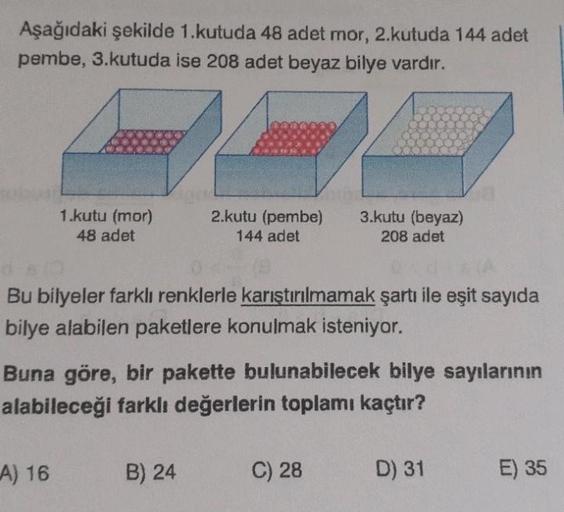 Aşağıdaki şekilde 1.kutuda 48 adet mor, 2.kutuda 144 adet
pembe, 3.kutuda ise 208 adet beyaz bilye vardır.
1.kutu (mor)
48 adet
2.kutu (pembe)
144 adet
3.kutu (beyaz)
208 adet
Bu bilyeler farklı renklerle karıştırılmamak şartı ile eşit sayıda
bilye alabile