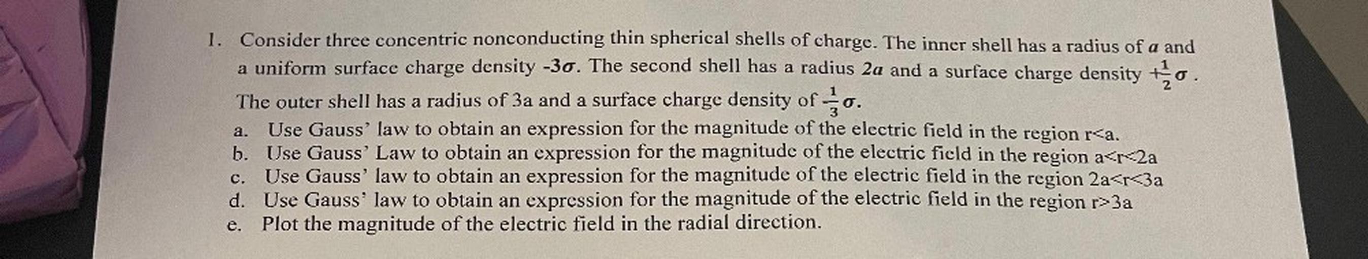 a
0.
1. Consider three concentric nonconducting thin spherical shells of charge. The inner shell has a radius of a and
a uniform surface charge density -30. The second shell has a radius 2a and a surface charge density to
The outer shell has a radius of 3a and a surface charge density of o.
Use Gauss' law to obtain an expression for the magnitude of the electric field in the region r<a.
b. Use Gauss' Law to obtain an expression for the magnitude of the electric field in the region a<r<2a
Use Gauss' law to obtain an expression for the magnitude of the electric field in the region 2a<r<3a
d. Use Gauss' law to obtain an expression for the magnitude of the electric field in the region r>3a
Plot the magnitude of the electric field in the radial direction.
a.
C.
e.