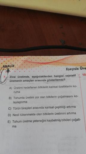 ANALIZ
Eseysiz Üre
10
Zirai üretimde, aşağıdakilerden hangisi vejetatif
üremenin amaçları arasında gösterilemez?
A) Üretimi hedeflenen bitkilerin kalıtsal özelliklerini ko-
ruma
B) Tohumla üretimi zor olan bitkilerin çoğalmasını ko-
laylaştırma
C) Türün bi