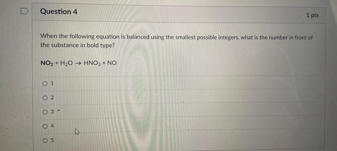 Question 4
1 pts
When the following equation is balanced using the smallest possible integers, what is the number in front of
the substance in bold type?
NO2 + H2O → HNO3 + NO
0 1
O 2
A
O
3
O4
th
O 5