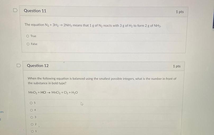 Question 11
1 pts
The equation N2 + 3H2 → 2NH3 means that 1 g of N2 reacts with 3 g of Hy to form 2 g of NH3.
O True
O False
Question 12
1 pts
When the following equation is balanced using the smallest possible integers, what is the number in front of
the substance in bold type?
MnO2 + HCI MnCl2 + Cl2 + H2O
O 5
04
ces
O 3
O 2
0 1