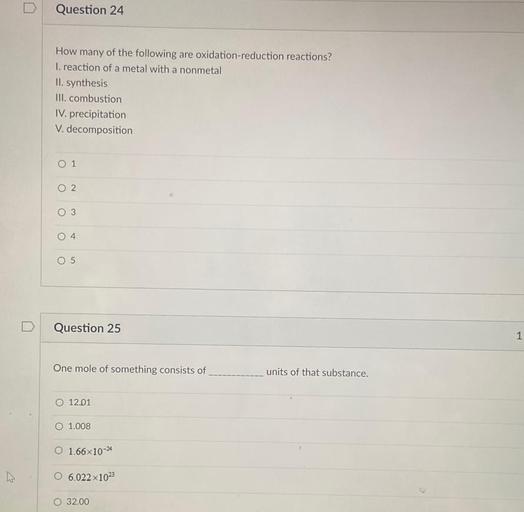 D
Question 24
How many of the following are oxidation-reduction reactions?
I. reaction of a metal with a nonmetal
II. synthesis
III. combustion
IV. precipitation
V. decomposition
O 1
O 2
O 3
O4
O 5
D
Question 25
1
One mole of something consists of
units of that substance.
O 12.01
O 1.008
O 1.66x10-24
w
O 6.022x102
G
O 32.00
