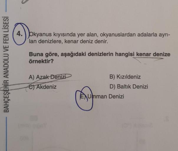 4. pkyanus kıyısında yer alan, okyanuslardan adalarla ayrı-
lan denizlere, kenar deniz denir.
Buna göre, aşağıdaki denizlerin hangisi kenar denize
örnektir?
BAHÇEŞEHİR ANADOLU VE FEN LİSESİ
A) Azak Denizi
€) Akdeniz
B) Kızıldeniz
D) Baltık Denizi
Ajumman D