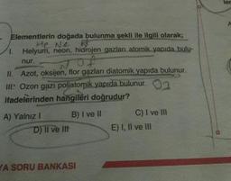 ler
Elementlerin doğada bulunma şekli ile ilgili olarak;
He Ne
1. Helyum, neon, hidrojen gazları atomik yapıda bulu-
nur.
II. Azot, oksijen, flor gazları diatomik yapıda bulunur.
III: Ozon gazı poljatomik yapıda bulunur. 03
ifadelerinden hangileri doğrudur?
A) Yalnız 1 B) I ve II
C) I ve III
D) II ve II
E) I, II ve III
YA SORU BANKASI
