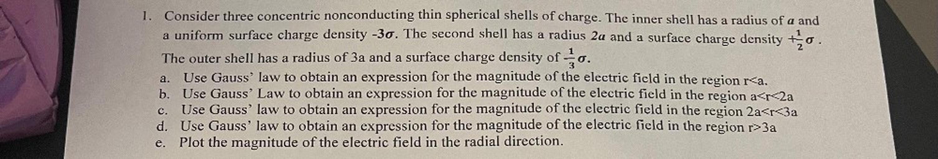 1. Consider three concentric nonconducting thin spherical shells of charge. The inner shell has a radius of a and
a uniform surface charge density -30. The second shell has a radius 2a and a surface charge density to
The outer shell has a radius of 3a and a surface charge density of O.
Use Gauss' law to obtain an expression for the magnitude of the electric field in the region r<a.
b. Use Gauss' Law to obtain an expression for the magnitude of the electric field in the region a<r<2a
Use Gauss' law to obtain an expression for the magnitude of the electric field in the region 2a<r<3a
d. Use Gauss' law to obtain an expression for the magnitude of the electric field in the region r>3a
e. Plot the magnitude of the electric field in the radial direction.
a.
C.