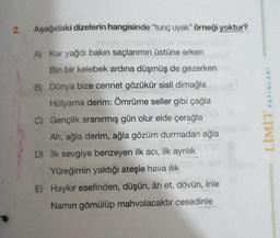 2.
Aşağıdaki dizelerin hangisinde “tunç uyak" örneği yoktur?
A) Kar yağdı bakın saçlarımın üstüne erken
Bin bir kelebek ardına düşmüş de gezerken
B) Dünya bize cennet gözükür sisli dimağla
Hülyama derim: Ömrüme seller gibi çağla
C) Gençlik aranırmış gün olur elde çerağla
Ah, ağla derim, ağla gözüm durmadan ağla
D) ilk sevgiye benzeyen ilk acı, ilk ayrılık
Yüreğimin yaktığı ateşle hava ilik
E) Haykır esefinden, düşün, âh et, dövün, inle
Namin gömülüp mahvolacaktir cesedinle
LİMİT YAYINLARI
