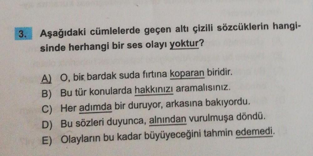 3. Aşağıdaki cümlelerde geçen altı çizili sözcüklerin hangi-
sinde herhangi bir ses olayı yoktur?
A) O, bir bardak suda fırtına koparan biridir.
B) Bu tür konularda hakkınızı aramalısınız.
C) Her adımda bir duruyor, arkasına bakıyordu.
D) Bu sözleri duyunc