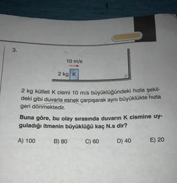 3.
10 m/s
2 kg K
2 kg kütleli k cismi 10 m/s büyüklüğündeki hızla şekil-
deki gibi duvarla esnek çarpışarak aynı büyüklükte hızla
geri dönmektedir.
Buna göre, bu olay sırasında duvarın K cismine uy-
guladığı itmenin büyüklüğü kaç N.s dir?
A) 100
B) 80
C) 60
D) 40
E) 20