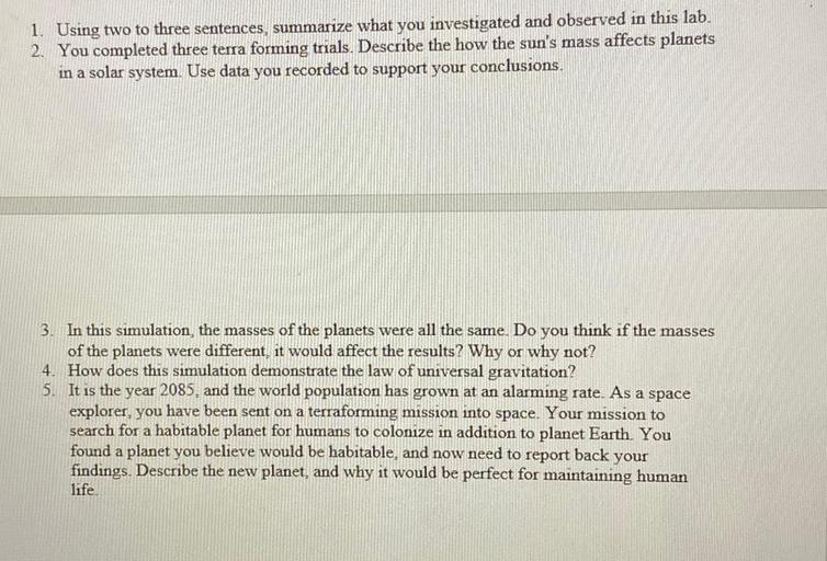 1. Using two to three sentences, summarize what you investigated and observed in this lab.
2. You completed three terra forming trials. Describe the how the sun's mass affects planets
in a solar system. Use data you recorded to support your conclusions.
3. In this simulation, the masses of the planets were all the same. Do you think if the masses
of the planets were different, it would affect the results? Why or why not?
4. How does this simulation demonstrate the law of universal gravitation?
5. It is the year 2085, and the world population has grown at an alarming rate. As a space
explorer, you have been sent on a terraforming mission into space. Your mission to
search for a habitable planet for humans to colonize in addition to planet Earth. You
found a planet you believe would be habitable, and now need to report back your
findings. Describe the new planet, and why it would be perfect for maintaining human
life