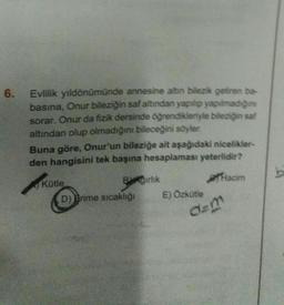6.
Evlilik yıldönümünde annesine altın bilezik getiren ba
basina, Onur bileziğin saf altından yapılıp yapılmadigine
sorar. Onur da fizik dersinde öğrendikleriyle bileziğin sal
altından olup olmadığını bileceğini söyler.
Buna göre, Onur'un bileziğe ait aşağıdaki nicelikler
den hangisini tek başına hesaplaması yeterlidir?
Kütle
Birlik
acim
D) Brime sıcaklığı E) Özkütle
b
dem