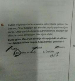 6.
Evlilik yıldönümünde annesine altın bilezik getiren ba
basina, Onur bileziğin saf altından yapılıp yapılmadigine
sorar. Onur da fizik dersinde öğrendikleriyle bileziğin sal
altından olup olmadığını bileceğini söyler.
Buna göre, Onur'un bileziğe ait aşağıdaki nicelikler
den hangisini tek başına hesaplaması yeterlidir?
Kütle
Birlik
acim
D) Brime sıcaklığı E) Özkütle
b
dem
