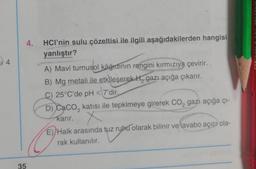 4.
14
HCI'nin sulu çözeltisi ile ilgili aşağıdakilerden hangisi
yanlıştır?
A) Mavi turnusol kâğıdının rengini kırmızıya çevirir.
B) Mg metali ile etkileşerek H, gazı açığa çıkarır.
C) 25°C'de pH<
D) Caco, katısı ile tepkimeye girerek CO2 gazi açığa çı-
karır. X
E) Halk arasında tuz ruhu olarak bilinir ve lavabo açıcı ola-
rak kullanılır.
< 7'dir.
35
