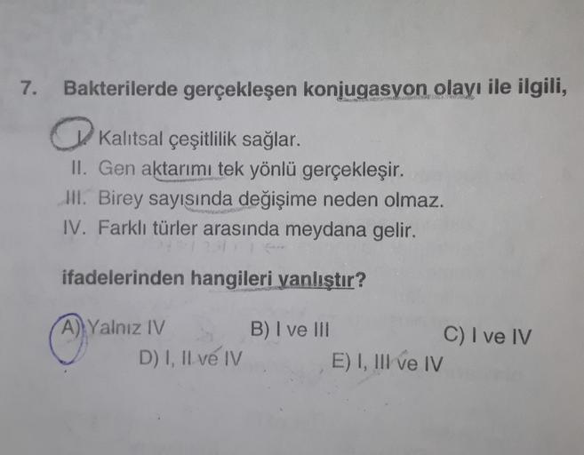 7.
Bakterilerde gerçekleşen konjugasyon olayı ile ilgili,
Kalıtsal çeşitlilik sağlar.
II. Gen aktarımı tek yönlü gerçekleşir.
III. Birey sayısında değişime neden olmaz.
IV. Farklı türler arasında meydana gelir.
ifadelerinden hangileri yanlıştır?
A) Yalnız