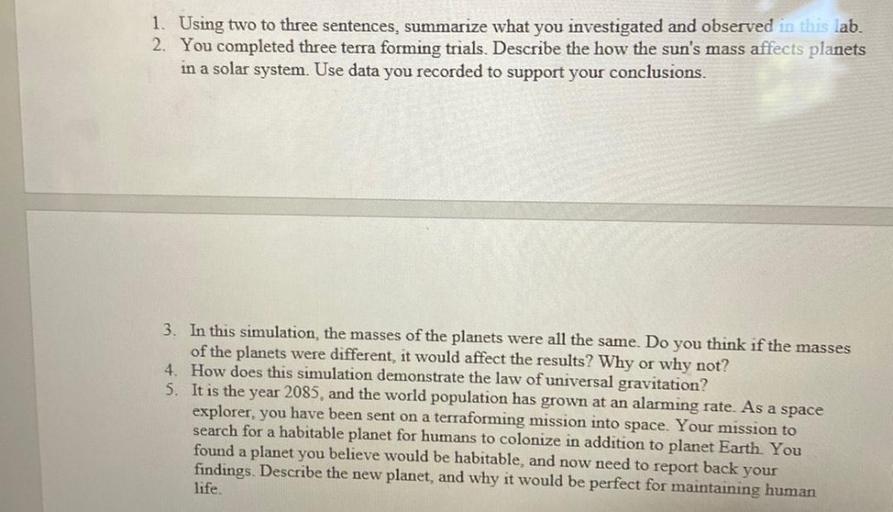 1. Using two to three sentences, summarize what you investigated and observed in this lab.
2. You completed three terra forming trials. Describe the how the sun's mass affects planets
in a solar system. Use data you recorded to support your conclusions.
3. In this simulation, the masses of the planets were all the same. Do you think if the masses
of the planets were different, it would affect the results? Why or why not?
4. How does this simulation demonstrate the law of universal gravitation?
5. It is the year 2085, and the world population has grown at an alarming rate. As a space
explorer, you have been sent on a terraforming mission into space. Your mission to
search for a habitable planet for humans to colonize in addition to planet Earth. You
found a planet you believe would be habitable, and now need to report back your
findings. Describe the new planet, and why it would be perfect for maintaining human
life.