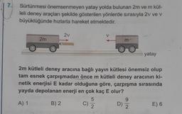 7.
Sürtünmesi önemsenmeyen yatay yolda bulunan 2m ve m küt-
leli deney araçları şekilde gösterilen yönlerde sırasıyla 2v ve v
büyüklüğünde hızlarla hareket etmektedir.
2v
V
2m
m-
yatay
2m kütleli deney aracına bağlı yayın kütlesi önemsiz olup
tam esnek çarpışmadan önce m kütleli deney aracının ki-
netik enerjisi E kadar olduğuna göre, çarpışma sırasında
yayda depolanan enerji en çok kaç E olur?
5
9
A) 1
B) 2
C)
D)
E) 6
2
2