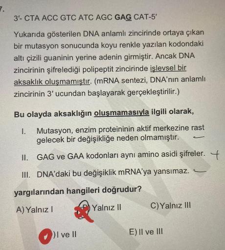 7.
3- CTA ACC GTC ATC AGC GAG CAT-5'
Yukarıda gösterilen DNA anlamlı zincirinde ortaya çıkan
bir mutasyon sonucunda koyu renkle yazılan kodondaki
altı çizili guaninin yerine adenin girmiştir. Ancak DNA
zincirinin şifrelediği polipeptit zincirinde işlevsel