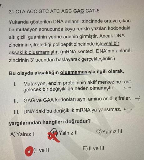 7.
3- CTA ACC GTC ATC AGC GAG CAT-5'
Yukarıda gösterilen DNA anlamlı zincirinde ortaya çıkan
bir mutasyon sonucunda koyu renkle yazılan kodondaki
altı çizili guaninin yerine adenin girmiştir. Ancak DNA
zincirinin şifrelediği polipeptit zincirinde işlevsel 