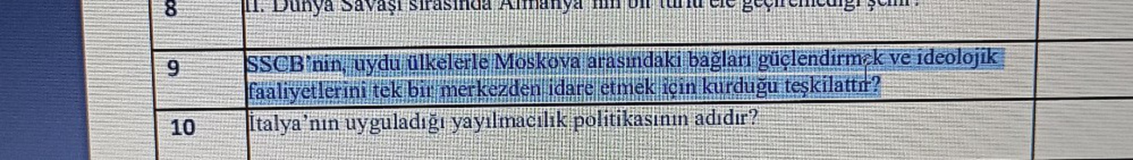 8
1. Dunya Savaşı sırasında Almanya hin on
9
SSCB'nin, uydu ülkelerle Moskova arasındaki bağları güçlendirmek ve ideolojik
faaliyetlerini tek bir merkezden idare etmek için kurduğu teşkilattır?
Italya'nın uyguladığı yayılmacılık politikasının adıdır?
10
