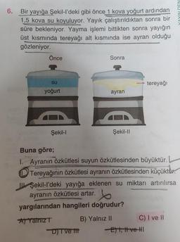 6.
Bir yayığa Şekil-I'deki gibi önce 1 kova yoğurt ardından
1,5 kova su koyuluyor. Yayık çalıştırıldıktan sonra bir
süre bekleniyor. Yayma işlemi bittikten sonra yayığın
üst kısmında tereyağı alt kısmında ise ayran olduğu
gözleniyor.
Önce
Sonra
su
tereyağı
yoğurt
ayran
Şekil-
Şekil-11
Buna göre;
1. Ayranın özkütlesi suyun özkütlesinden büyüktür.
Tereyağının özkütlesi ayranın özkütlesinden küçüktür.
II. Şekil-I'deki yayığa eklenen su miktarı artırılırsa
ayranın özkütlesi artar.
yargılarından hangileri doğrudur?
A) Yalnızt B) Yalnız II C) I ve II
DTve ttt
Elt, Hve-HI
