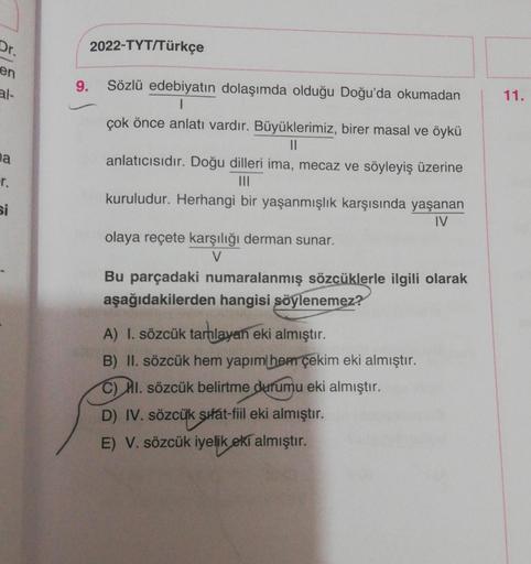 Dr.
2022-TYT/Türkçe
9.
11.
Sözlü edebiyatın dolaşımda olduğu Doğu'da okumadan
|
çok önce anlatı vardır. Büyüklerimiz, birer masal ve öykü
II
anlatıcısıdır. Doğu dilleri ima, mecaz ve söyleyiş üzerine
na
r.
si
kuruludur. Herhangi bir yaşanmışlık karşısında 