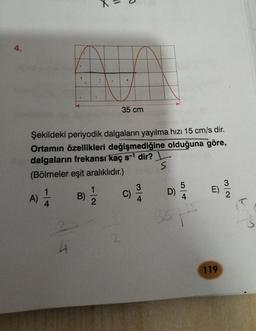 4.
A
A
35 cm
Şekildeki periyodik dalgaların yayılma hızı 15 cm/s dir.
Ortamın özellikleri değişmediğine olduğuna göre,
dalgaların frekansı kaç s-1 dir?
(Bölmeler eşit aralıklıdır.)
s
5
3
3
1
E)
A)
D)
C)
A
1
2
B)
4
4
35
J
2
4
119
