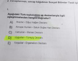 2. Cevaplarınızı, cevap kâğıdının Sosyal Bilimler Testi içi
1.
Aşağıdaki Türk toplulukları ve destanlarıyla ilgili
eşleştirmelerden hangisi doğrudur?
A) Avarlar- Oğuz kağan Destanı
B) Avrupa Hunları - Satuk Buğra Han Destanı
C) Karluklar - Manas Destanı
D) Uygurlar - Türeyiş Destanı
E) Kırgızlar - Ergenekon Destani