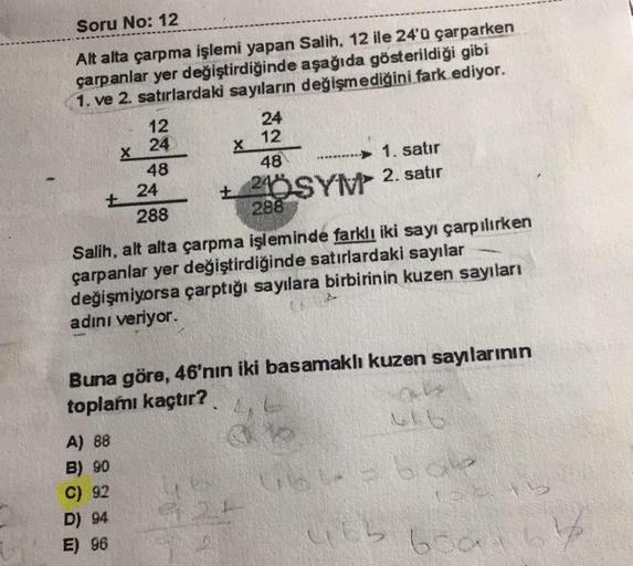 Soru No: 12
X
X
48
Alt alta çarpma işlemi yapan Salih, 12 ile 24'ü çarparken
çarpanlar yer değiştirdiğinde aşağıda gösterildiği gibi
1. ve 2. satırlardaki sayıların değişmediğini fark ediyor.
12
24
24
12
48
1. satır
24
+ 240SYM 2. satır
288
288
Salih, alt
