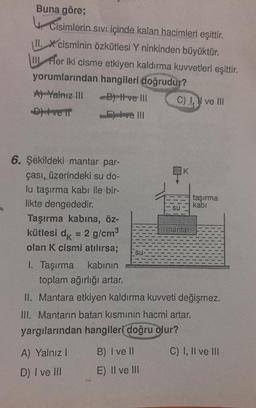 Buna göre;
Cisimlerin sivi içinde kalan hacimleri eşittir.
II. X cisminin özkütlesi Y ninkinden büyüktür.
I fler iki cisme etkiyen kaldırma kuvvetleri eşittir.
yorumlarından hangileri doğrudur?
A) Yalnız III B) ve III C) I ve III
Deve in
ve III
K
6. Şekildeki mantar par-
çası, üzerindeki su do-
lu taşırma kabı ile bir-
likte dengededir.
Taşırma kabına, öz-
kütlesi dk = 2 g/cm
olan K cismi atılırsa;
taşırma
kabi
su
mantar
SU
I. Taşırma kabının
toplam ağırlığı artar.
II. Mantara etkiyen kaldırma kuvveti değişmez.
III. Mantarın batan kısmının hacmi artar.
yargılarından hangileri doğru olur?
A) Yalnız!
B) I ve 11
C) 1, Il ve III
D) I ve III
E) Il ve III
