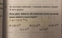 ilmeli
2.
katsa
Bir devredeki iletkenden 1 saniyede ortalama 4 amper-
lik akım geçiyor.
alıdır
Buna göre, iletkenin dik kesitinden birim zamanda
geçen elektron sayısı kaçtır? (9
(1 ey = 1,6.10-19 C)
t
Gog
A) 1,25. 1019
B) 2,5.1019
C) 25.1019
E) 5.1019
D) 2. 1019
tur