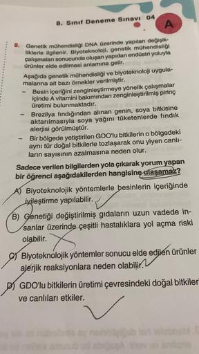 8. Sınıf Deneme Sınavı 04
A
8.
Genetik mühendisliği DNA Üzerinde yapılan değişik-
liklerle ilgilenir. Biyoteknoloji, genetik mühendisliği
çalışmaları sonucunda oluşan yapıdan endüstri yoluyla
ürünler elde edilmesi anlamına gelir.
Aşağıda genetik mühendisli