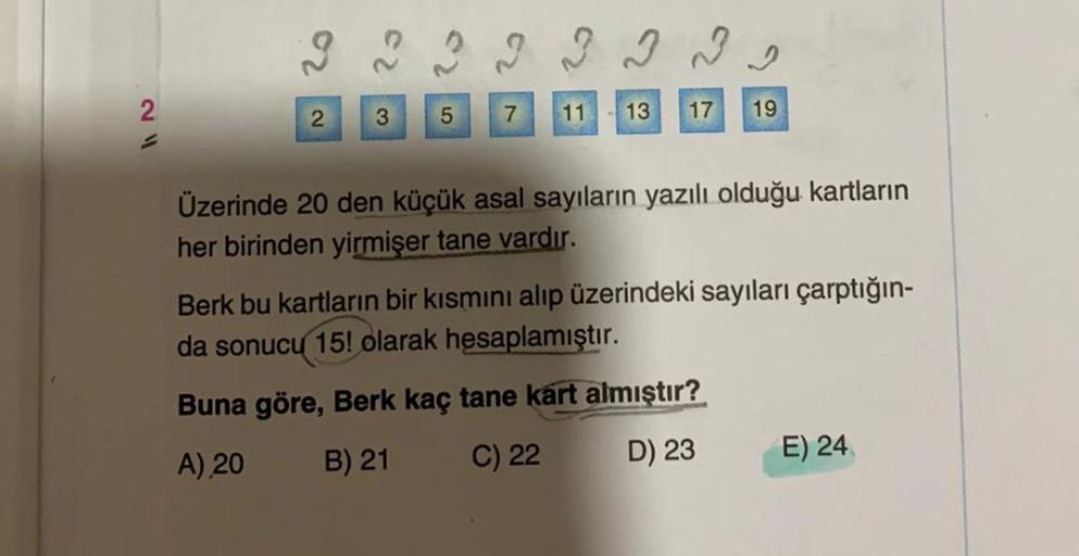 2
2
2
3
5
7
11
13
17
19
Üzerinde 20 den küçük asal sayıların yazılı olduğu kartların
her birinden yirmişer tane vardır.
Berk bu kartların bir kısmını alıp üzerindeki sayıları çarptığın-
da sonucu 15! olarak hesaplamıştır.
Buna göre, Berk kaç tane kart almı