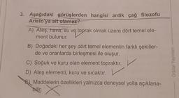 3. Aşağıdaki görüşlerden hangisi antik çağ filozofu
Aristo'ya ait
olamaz?
A) Ateş, hava, su ve toprak olmak üzere dört temel ele-
ment bulunur.
B) Doğadaki her şey dört temel elementin farklı şekiller-
de ve oranlarda birleşmesi ile oluşur.
C) Soğuk ve kuru olan element topraktır. V
D) Ateş elementi, kuru ve sıcaktır. V
E) Maddelerin özellikleri yalnızca deneysel yolla açıklana-
Orbital Yayınları
bilir, x
