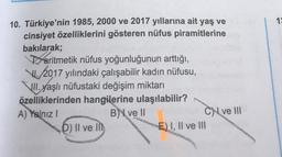 19
10. Türkiye'nin 1985, 2000 ve 2017 yıllarına ait yaş ve
cinsiyet özelliklerini gösteren nüfus piramitlerine
bakılarak;
aritmetik nüfus yoğunluğunun arttığı,
VI. 2017 yılındaki çalışabilir kadın nüfusu,
Jll. yaşlı nüfustaki değişim miktarı
özelliklerinden hangilerine ulaşılabilir?
A) Yalnız!
B ve 11
CN ve III
D) Il ve in
E) I, II ve III