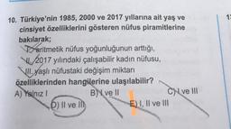 19
10. Türkiye'nin 1985, 2000 ve 2017 yıllarına ait yaş ve
cinsiyet özelliklerini gösteren nüfus piramitlerine
bakılarak;
aritmetik nüfus yoğunluğunun arttığı,
VI. 2017 yılındaki çalışabilir kadın nüfusu,
Jll. yaşlı nüfustaki değişim miktarı
özelliklerinden hangilerine ulaşılabilir?
A) Yalnız!
B ve 11
CN ve III
D) Il ve in
E) I, II ve III
