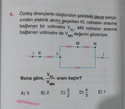 6.
Özdeş dirençlerle oluşturulan şekildeki devre parça-
sindan elektrik akımı geçerken KL noktaları arasına
bağlanan bir voltmetre VKL MN noktaları arasına
bağlanan voltmetre de Vin değerini gösteriyor.
.
MN
M
N
i K
L
www
VKL oranı kaçtır?
Buna göre,
V.
MN
A) 3
B) 2.
C) DA
3
2
4
D)
E) 1
