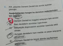 2.
XIX. yüzyılda Osmanlı Devleti'nde azınlık isyanları
çıkmıştır.
Aşağıdakilerden hangisi bu durumun nedenlerinden
biri değildir?
B)
Osmanlı Devleti'nin hoşgörü anlayışını terk etmesi
Bazı devletlerin azınlıkları kışkırtması
Milliyetçilik düşüncesinin azınlıklar üzerinde etkili
olması
D) Avrupalı devletlerin ham madde ve pazar arayışına
yönelmesi
E) Osmanlı Devleti'nin birçok alanda zayıflamaya
başlaması