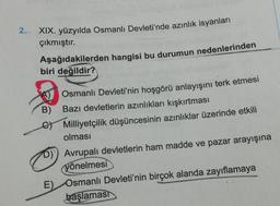 2.
XIX. yüzyılda Osmanlı Devleti'nde azınlık isyanları
çıkmıştır.
Aşağıdakilerden hangisi bu durumun nedenlerinden
biri değildir?
B)
Osmanlı Devleti'nin hoşgörü anlayışını terk etmesi
Bazı devletlerin azınlıkları kışkırtması
Milliyetçilik düşüncesinin azınlıklar üzerinde etkili
olması
D) Avrupalı devletlerin ham madde ve pazar arayışına
yönelmesi
E) Osmanlı Devleti'nin birçok alanda zayıflamaya
başlaması
