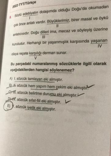 2022-TYT/Türkçe
Sözlü edebiyatın dolaşımda olduğu Doğu'da okumadan
çok önce anlatı vardır. Büyüklerimiz, birer masal ve öykü
II
anlatıcısıdır. Doğu dilleri ima, mecaz ve söyleyiş üzerine
kuruludur. Herhangi bir yaşanmışlık karşısında yaşanan
IV
olaya reçet