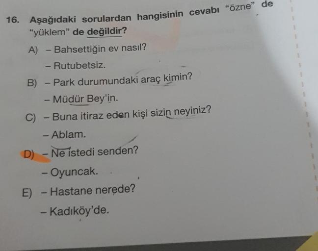 -
16. Aşağıdaki sorulardan hangisinin cevabı "özne” de
"yüklem" de değildir?
A) - Bahsettiğin ev nasıl?
- Rutubetsiz.
B) - Park durumundaki araç kimin?
-Müdür Bey'in.
C)
Buna itiraz eden kişi sizin neyiniz?
- Ablam.
D) - Ne istedi senden?
- Oyuncak.
E) - H