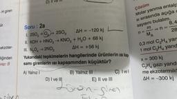 D) //
Çözüm
-H giren
Molar yanma entalp
si sırasında açığa
sayısını bulalım.
8,4
ür.
m
n=
MA
28
0,3 mol C2H4 yan
1 mol C,H, yand
ekzoter-
Soru: 2a
1.250, +02 2802
AH = -120 kj
II. KOH + HNO3 → KNO3 + H2O + 68 kj
III. N2042NO2
AH = +56 kj
Yukarıdaki tepkimelerin hangilerinde ürünlerin isi kap-
samı girenlerin isi kapsamından küçüktür?
A) Yalnız!
B) Yalnız III
C) Ivell
D) I ve III
E) II ve III
liğinden
vap: B
x = 300 kj
CH4 gazı yand
me ekzotermik
AH = -300 kj
=
volg rongines
sche