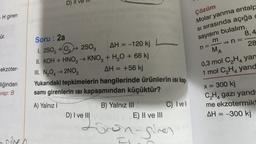 D) //
Çözüm
-H giren
Molar yanma entalp
si sırasında açığa
sayısını bulalım.
8,4
ür.
m
n=
MA
28
0,3 mol C2H4 yan
1 mol C,H, yand
ekzoter-
Soru: 2a
1.250, +02 2802
AH = -120 kj
II. KOH + HNO3 → KNO3 + H2O + 68 kj
III. N2042NO2
AH = +56 kj
Yukarıdaki tepkimelerin hangilerinde ürünlerin isi kap-
samı girenlerin isi kapsamından küçüktür?
A) Yalnız!
B) Yalnız III
C) Ivell
D) I ve III
E) II ve III
liğinden
vap: B
x = 300 kj
CH4 gazı yand
me ekzotermik
AH = -300 kj
=
volg rongines
sche
