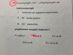 25. CH3CH2CH2Br + OH → CH3CH2CH2OH+Br
tepkimesiyle ilgili,
1.
Nükleofilik yer değiştirme tepkimesidir.
II. Br ayrılan gruptur.
III. OH elektrofildir.
yargılarından hangileri doğrudur?
A) Yalnız!
B) I ve II
CI ve III
D) II ve III
E)I, II ve III