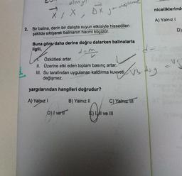 allmy
X
xx, ox
niceliklerinde
yo
x
A) Yalnız!
2.
Bir balina, derin bir dalışta suyun etkisiyle hissedilen
şekilde sıkışarak balinanın hacmi küçülür.
D)
Buna göre daha derine doğru dalarken balinalarla
ilgili,
Özkütlesi artar.
II. Üzerine etki eden toplam basınç artar.
III. Su tarafından uygulanan kaldırma kuvveti
değişmez.
B
ds.
yargılarından hangileri doğrudur?
A) Yalnız!
B) Yalnız II
C) Yalnız MIT
D) / ver
E) Il ve III