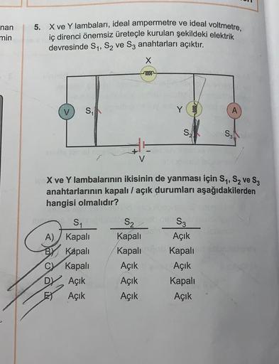 nan
min
5. X ve Y lambaları, ideal ampermetre ve ideal voltmetre,
iç direnci önemsiz üreteçle kurulan şekildeki elektrik
devresinde S1, S2 ve S3 anahtarları açıktır.
x
+0000
S,
Y
A
S2
S3
X ve Y lambalarının ikisinin de yanması için S1, S2 ve S;
anahtarları