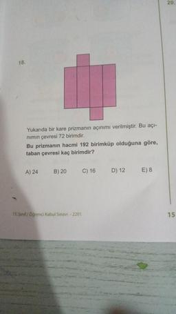 20
18.
Yukarıda bir kare prizmanın açınımı verilmiştir. Bu açı-
nimin çevresi 72 birimdir.
Bu prizmanın hacmi 192 birimküp olduğuna göre,
taban çevresi kaç birimdir?
A) 24
B) 20
C) 16
D) 12
E) 8
11. Sınıf Öğrenci Kabul Sınavı - 2201
15
