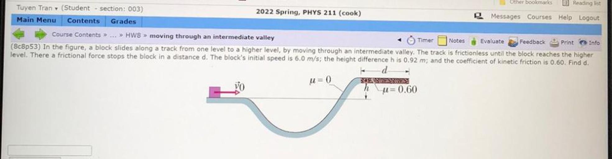 Other bookmarks Reading list
Tuyen Tran (Student section: 003)
2022 Spring, PHYS 211 (cook)
Messages Courses Help Logout
Main Menu Contents Grades
Course Contents> ... >> HW8 > moving through an intermediate valley
+ Timer Notes Evaluate Feedback Print Info
(8c8p53) In the figure, a block slides along a track from one level to a higher level, by moving through an intermediate valley. The track is frictionless until the block reaches the higher
level. There a frictional force stops the block in a distance d. The block's initial speed is 6.0 m/s; the height difference h is 0.92 m; and the coefficient of kinetic friction is 0.60. Find d.
d
u=0
u=0.60