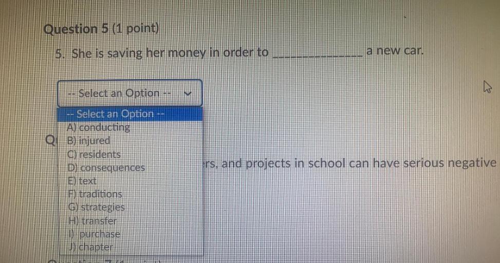 Question 5 (1 point)
5. She is saving her money in order to
a new car.
Select an Option --
V
rs, and projects in school can have serious negative
-- Select an Option --
A) conducting
QB) injured
C) residents
D) consequences
E) text
F) traditions
G) strategies
H) transfer
1) purchase
J) chapter