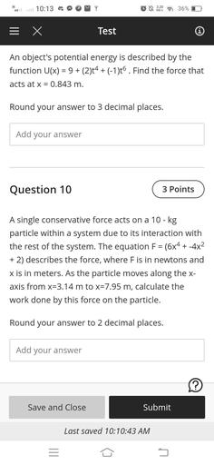 H
10:13
3:20
36%
KB/S
= x
Test
An object's potential energy is described by the
function U(x) = 9+ (2)t4 + (-1)06. Find the force that
acts at x = 0.843 m.
=
Round your answer to 3 decimal places.
Add your answer
Question 10
3 Points
=
A single conservative force acts on a 10-kg
particle within a system due to its interaction with
the rest of the system. The equation F = (6x4 + -4x2
+ 2) describes the force, where F is in newtons and
x is in meters. As the particle moves along the x-
axis from x=3.14 m to x=7.95 m, calculate the
work done by this force on the particle.
Round your answer to 2 decimal places.
Add your answer
?
Save and Close
Submit
Last saved 10:10:43 AM
5