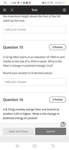4G
9:08
4
0.00
18%
KB/S
5 X
Test
the maximum height above the foot of the hill
reach by the rock.
Add your answer
Question 15
3 Points
A 52 kg hiker starts at an elevation of 1960 m and
climbs to the top of a 3324-m peak. What is the
hiker's change in potential energy (in J)?
Round your answer to 0 decimal places.
Add your answer
Question 16
3 Points
A 8.74-kg monkey swings from one branch to
another 6.05 m higher. What is the change in
potential energy in joules)?
?
Save and Close
Submit
III
5